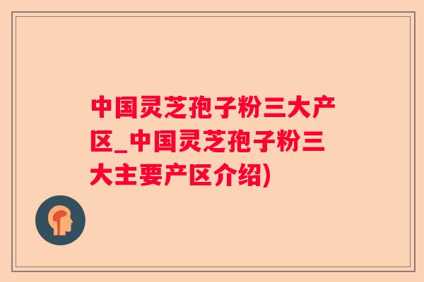 中国灵芝孢子粉三大产区_中国灵芝孢子粉三大主要产区介绍)