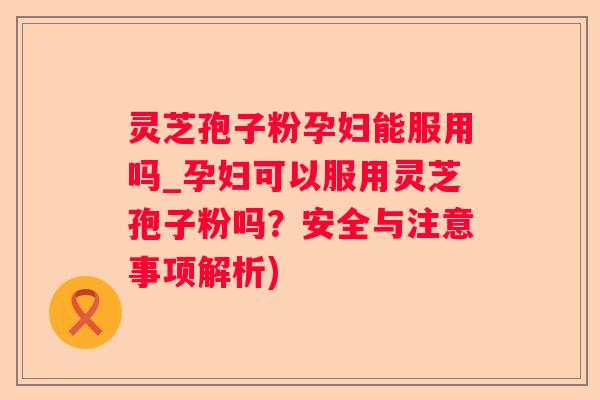 灵芝孢子粉孕妇能服用吗_孕妇可以服用灵芝孢子粉吗?安全与注意事项解析) 灵芝孢子粉孕妇能服用吗_孕妇可以服用灵芝孢子粉吗?安全与注意事项解析)