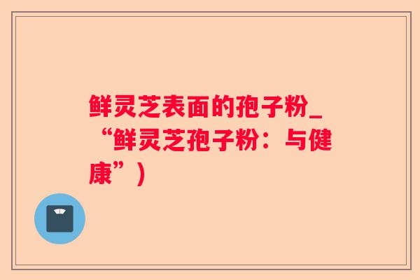 鲜灵芝表面的孢子粉_“鲜灵芝孢子粉：与健康”)