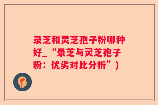 录芝和灵芝孢子粉哪种好_“录芝与灵芝孢子粉:优劣对比分析”) 录芝和灵芝孢子粉哪种好_“录芝与灵芝孢子粉:优劣对比分析”)