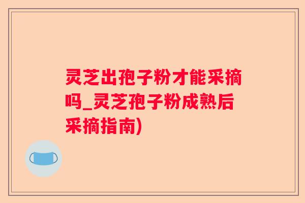 灵芝出孢子粉才能采摘吗_灵芝孢子粉成熟后采摘指南)