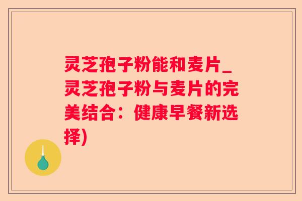 灵芝孢子粉能和麦片_灵芝孢子粉与麦片的完美结合：健康早餐新选择)