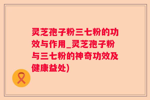 灵芝孢子粉三七粉的功效与作用_灵芝孢子粉与三七粉的神奇功效及健康益处)