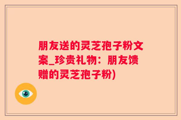 朋友送的灵芝孢子粉文案_珍贵礼物：朋友馈赠的灵芝孢子粉)