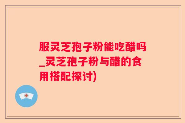 服灵芝孢子粉能吃醋吗_灵芝孢子粉与醋的食用搭配探讨)