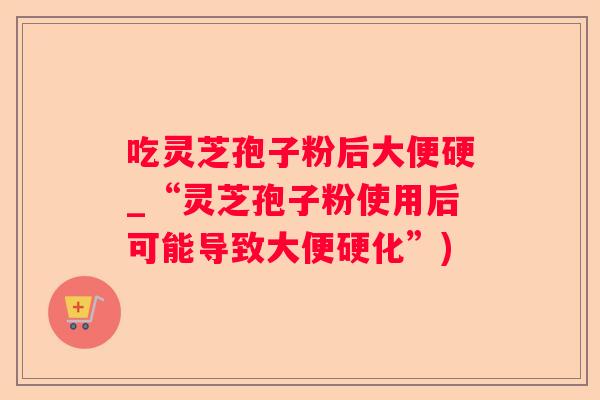 吃灵芝孢子粉后大便硬_“灵芝孢子粉使用后可能导致大便硬化”)