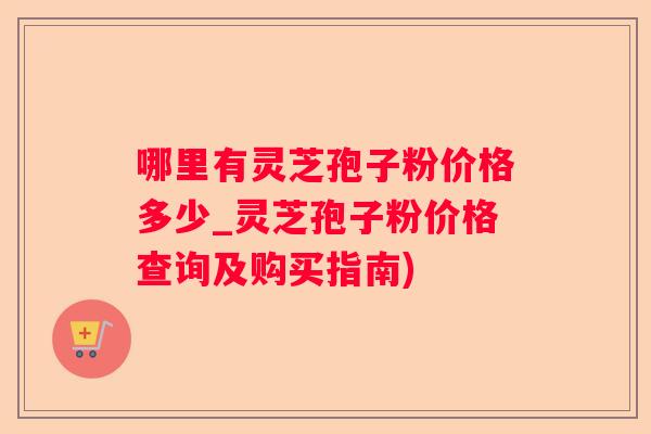 哪里有灵芝孢子粉价格多少_灵芝孢子粉价格查询及购买指南)