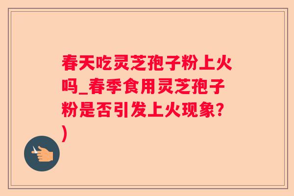 春天吃灵芝孢子粉上火吗_春季食用灵芝孢子粉是否引发上火现象？)