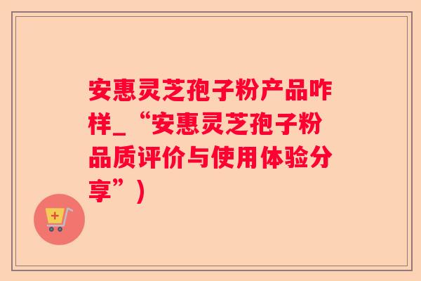 安惠灵芝孢子粉产品咋样_“安惠灵芝孢子粉品质评价与使用体验分享”) 安惠灵芝孢子粉产品咋样_“安惠灵芝孢子粉品质评价与使用体验分享”)