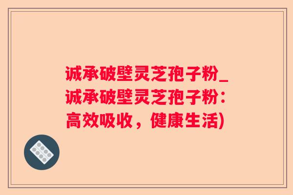 诚承破壁灵芝孢子粉_诚承破壁灵芝孢子粉：高效吸收，健康生活)