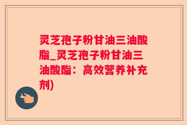 灵芝孢子粉甘油三油酸脂_灵芝孢子粉甘油三油酸酯：高效营养补充剂)