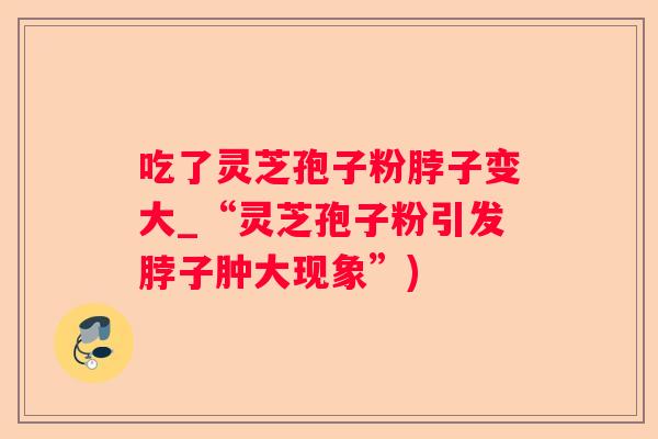 吃了灵芝孢子粉脖子变大_“灵芝孢子粉引发脖子肿大现象”) 吃了灵芝孢子粉脖子变大_“灵芝孢子粉引发脖子肿大现象”)