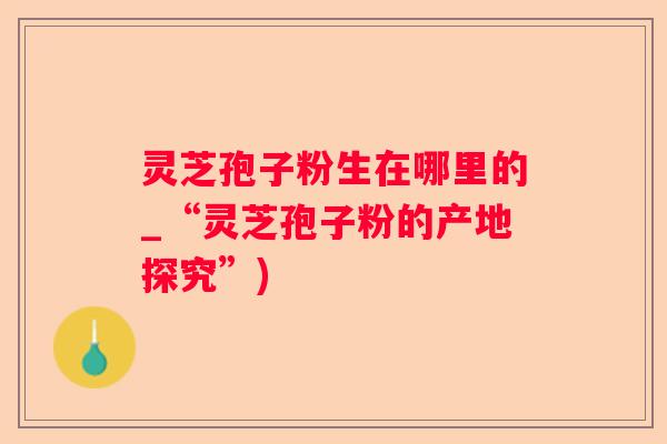 灵芝孢子粉生在哪里的_“灵芝孢子粉的产地探究”)