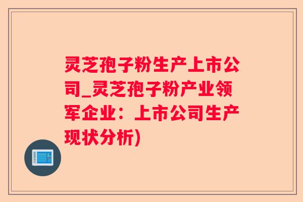 灵芝孢子粉生产上市公司_灵芝孢子粉产业领军企业：上市公司生产现状分析)