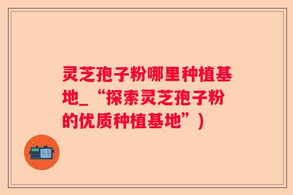 灵芝孢子粉哪里种植基地_“探索灵芝孢子粉的优质种植基地”) 灵芝孢子粉哪里种植基地_“探索灵芝孢子粉的优质种植基地”)