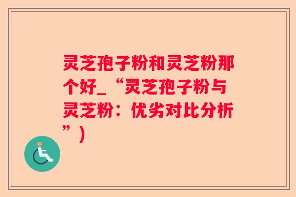 灵芝孢子粉和灵芝粉那个好_“灵芝孢子粉与灵芝粉：优劣对比分析”)