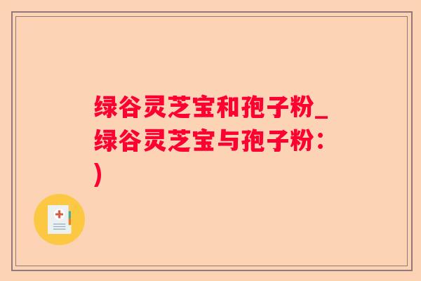 绿谷灵芝宝和孢子粉_绿谷灵芝宝与孢子粉:) 绿谷灵芝宝和孢子粉_绿谷灵芝宝与孢子粉:)