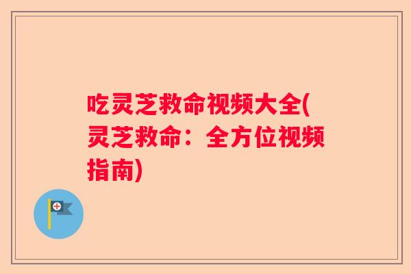 吃灵芝救命视频大全(灵芝救命:全方位视频指南) 吃灵芝救命视频大全(灵芝救命:全方位视频指南)