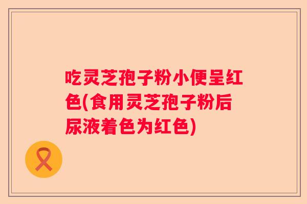 吃灵芝孢子粉小便呈红色(食用灵芝孢子粉后尿液着色为红色)