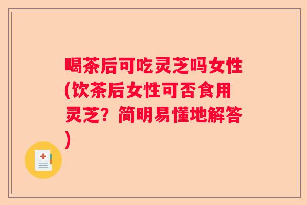 喝茶后可吃灵芝吗女性(饮茶后女性可否食用灵芝?简明易懂地解答) 喝茶后可吃灵芝吗女性(饮茶后女性可否食用灵芝?简明易懂地解答)
