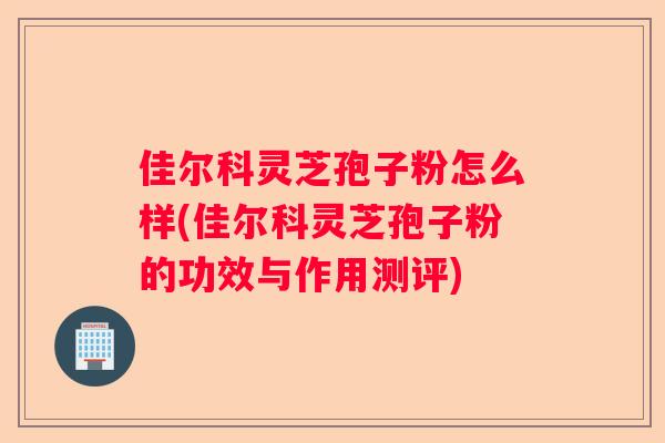 佳尔科灵芝孢子粉怎么样(佳尔科灵芝孢子粉的功效与作用测评)