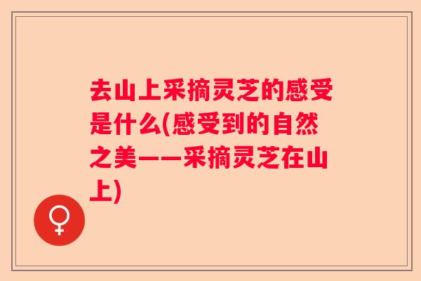 去山上采摘灵芝的感受是什么(感受到的自然之美——采摘灵芝在山上)
