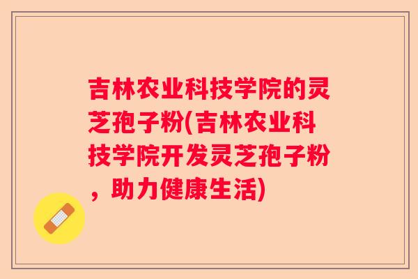 吉林农业科技学院的灵芝孢子粉(吉林农业科技学院开发灵芝孢子粉,助力健康生活) 吉林农业科技学院的灵芝孢子粉(吉林农业科技学院开发灵芝孢子粉,助力健康生活)