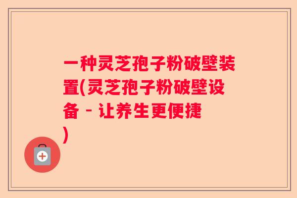 一种灵芝孢子粉破壁装置(灵芝孢子粉破壁设备 - 让养生更便捷) 一种灵芝孢子粉破壁装置(灵芝孢子粉破壁设备 - 让养生更便捷)