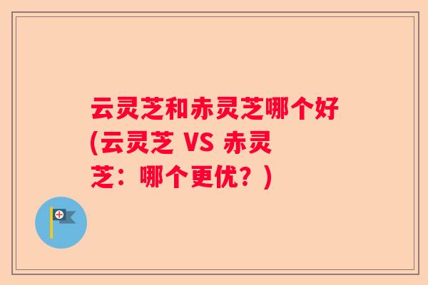 云灵芝和赤灵芝哪个好(云灵芝 VS 赤灵芝：哪个更优？)