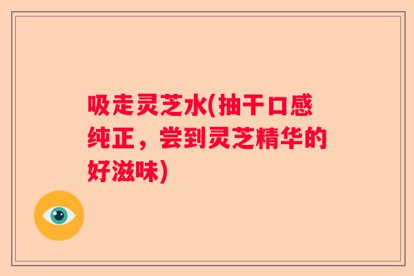 吸走灵芝水(抽干口感纯正，尝到灵芝精华的好滋味)