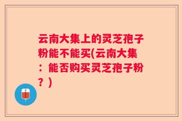 云南大集上的灵芝孢子粉能不能买(云南大集：能否购买灵芝孢子粉？)