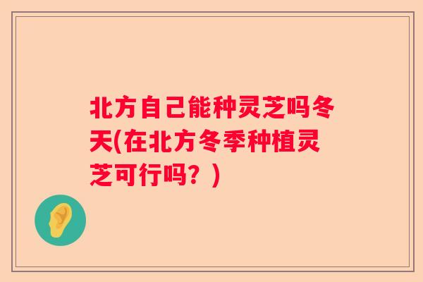 北方自己能种灵芝吗冬天(在北方冬季种植灵芝可行吗？)