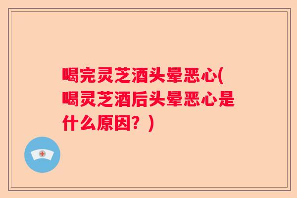 喝完灵芝酒头晕恶心(喝灵芝酒后头晕恶心是什么原因？)