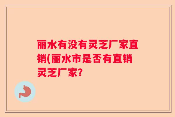 丽水有没有灵芝厂家直销(丽水市是否有直销灵芝厂家？