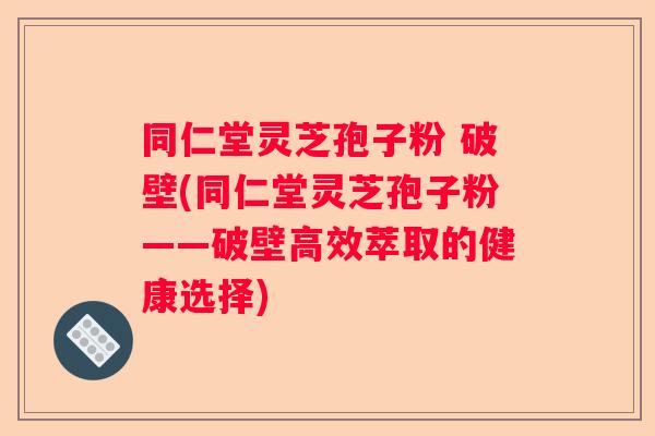 同仁堂灵芝孢子粉 破壁(同仁堂灵芝孢子粉——破壁高效萃取的健康选择)