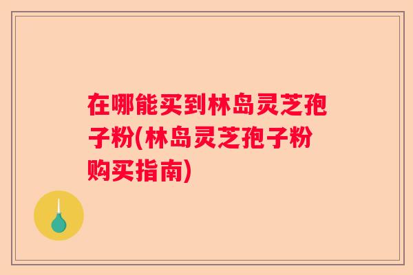 在哪能买到林岛灵芝孢子粉(林岛灵芝孢子粉购买指南)