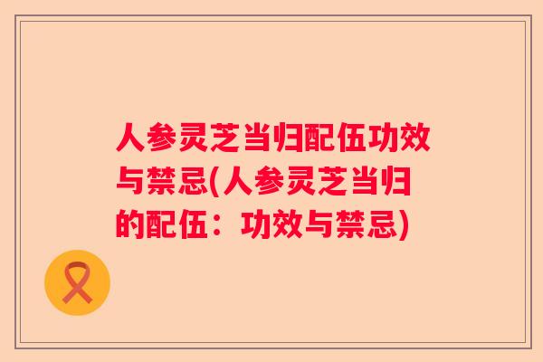 人参灵芝当归配伍功效与禁忌(人参灵芝当归的配伍:功效与禁忌) 人参灵芝当归配伍功效与禁忌(人参灵芝当归的配伍:功效与禁忌)