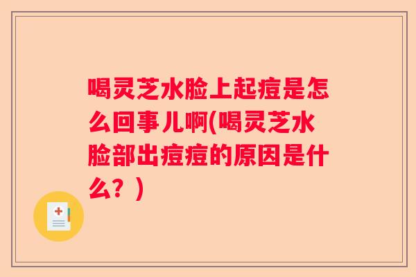 喝灵芝水脸上起痘是怎么回事儿啊(喝灵芝水脸部出痘痘的原因是什么?) 喝灵芝水脸上起痘是怎么回事儿啊(喝灵芝水脸部出痘痘的原因是什么?)