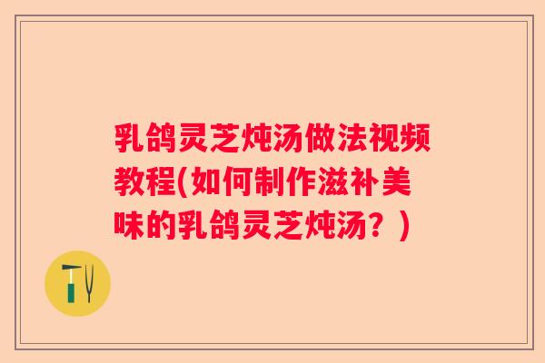乳鸽灵芝炖汤做法视频教程(如何制作滋补美味的乳鸽灵芝炖汤？)