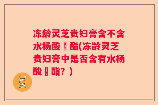 冻龄灵芝贵妇膏含不含水杨酸芐酯(冻龄灵芝贵妇膏中是否含有水杨酸芐酯？)