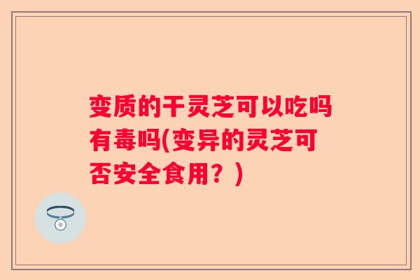变质的干灵芝可以吃吗有毒吗(变异的灵芝可否安全食用？)