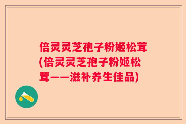 倍灵灵芝孢子粉姬松茸(倍灵灵芝孢子粉姬松茸——滋补养生佳品)