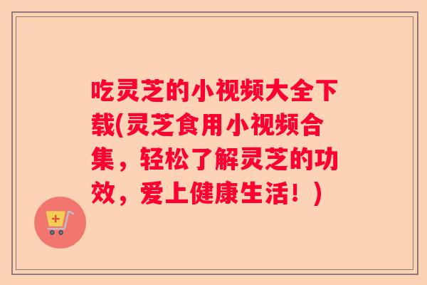 吃灵芝的小视频大全下载(灵芝食用小视频合集，轻松了解灵芝的功效，爱上健康生活！)