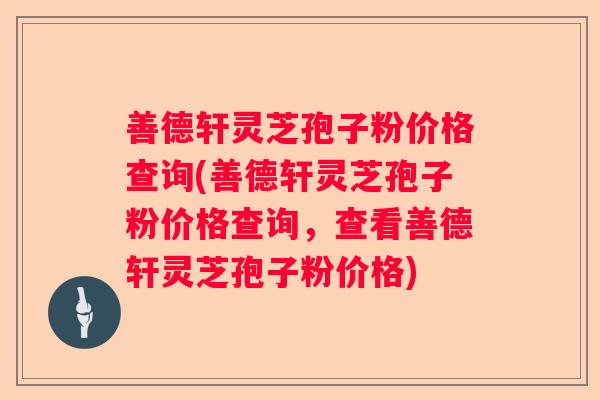 善德轩灵芝孢子粉价格查询(善德轩灵芝孢子粉价格查询，查看善德轩灵芝孢子粉价格)