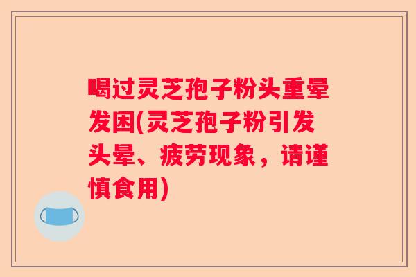 喝过灵芝孢子粉头重晕发困(灵芝孢子粉引发头晕、疲劳现象，请谨慎食用)