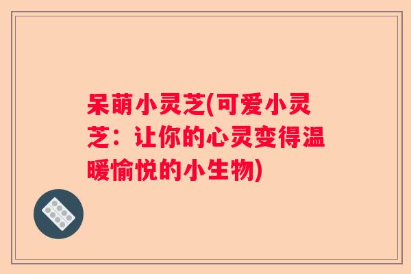呆萌小灵芝(可爱小灵芝：让你的心灵变得温暖愉悦的小生物)