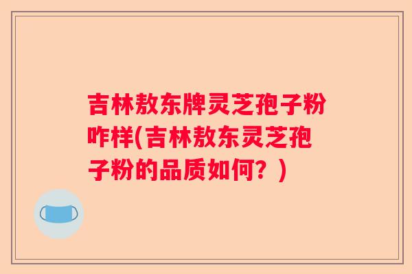 吉林敖东牌灵芝孢子粉咋样(吉林敖东灵芝孢子粉的品质如何？)