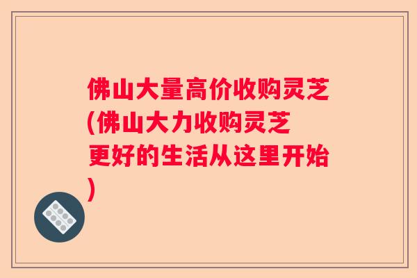 佛山大量高价收购灵芝(佛山大力收购灵芝 更好的生活从这里开始)