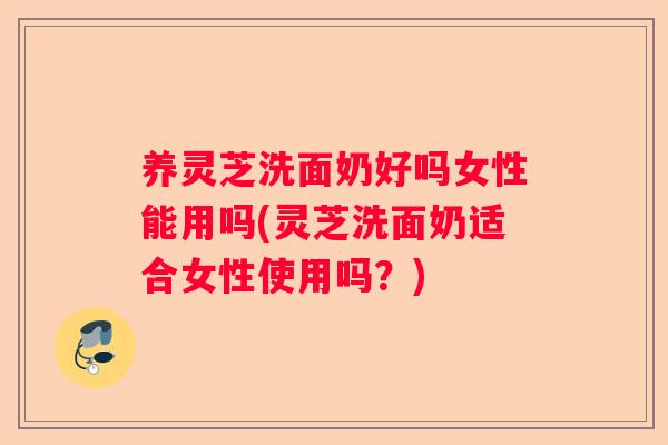 养灵芝洗面奶好吗女性能用吗(灵芝洗面奶适合女性使用吗？)