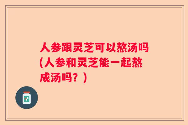 人参跟灵芝可以熬汤吗(人参和灵芝能一起熬成汤吗？)